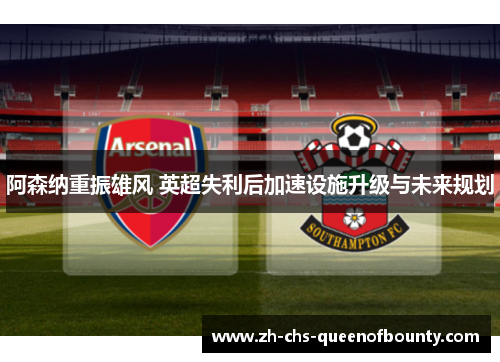 阿森纳重振雄风 英超失利后加速设施升级与未来规划