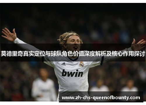 莫德里奇真实定位与球队角色价值深度解析及核心作用探讨